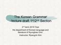 The Korean Grammar –lecture draft 1 st /2 nd Section 2 nd term 2015 Year the department of Korean language and literature of Kyunghee Univ. Instructor: