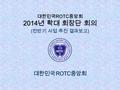 대한민국 ROTC 중앙회 2014 년 확대 회장단 회의 ( 전반기 사업 추진 결과보고 ).