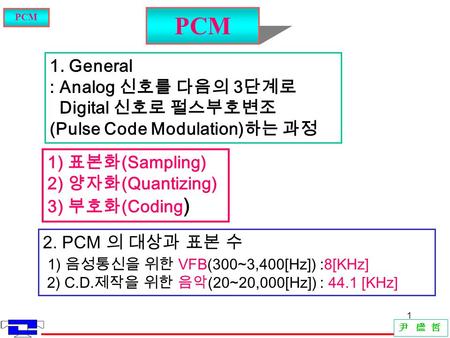 1 尹 盛 哲 PCM 1. General : Analog 신호를 다음의 3 단계로 Digital 신호로 펄스부호변조 (Pulse Code Modulation) 하는 과정 1) 표본화 (Sampling) 2) 양자화 (Quantizing) 3) 부호화 (Coding ) 2.