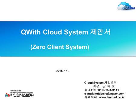 QWith Cloud System 제안서 (Zero Client System) Cloud System 사업본부 과장 김 재 호 휴대전화 : 010-3374-3141   홈페이지 :  2015.