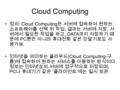 Cloud Computing 정의 : Cloud Computing 은 서버에 접속하여 원하는 소프트웨어를 선택 뒤 작업, 결과는 서버에 저장, 서 버에서 필요한 작업을 하고, DATA 까지 저장하기 때 문에 PC 뿐만 아니라 휴대전화 같은 단말기로도 사 용가능. 인터넷을.