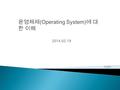 2014.02.19 이재우.  운영체제 정의 ◦ OS(Operation System) ◦ 사용자와 컴퓨터 시스템 사이에 위치하여 컴퓨터 시스템의 전반 적인 동작을 제어하고 조정하며 ◦ 사용자에게 편리성을 제공하여 한정된 시스템 자원을 효율적으 로 사용할 수 있도록 관리하는.