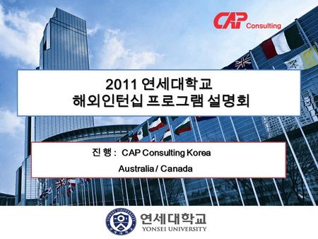 2011 연세대학교 해외인턴십 프로그램 설명회 해외인턴십 프로그램 설명회 진 행 : CAP Consulting Korea 진 행 : CAP Consulting Korea Australia / Canada Australia / Canada.