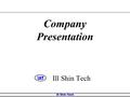 Ill Shin Tech Company Presentation. Ill Shin Tech 사 훈  공존 공영  투명 경영  인재 우선  공존 공영  투명 경영  인재 우선  고객 만족  사원 만족  협력사 만족  고객 만족  사원 만족  협력사 만족.