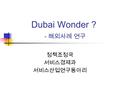 Dubai Wonder ? - 해외사례 연구 정책조정국 서비스경제과 서비스산업연구동아리.