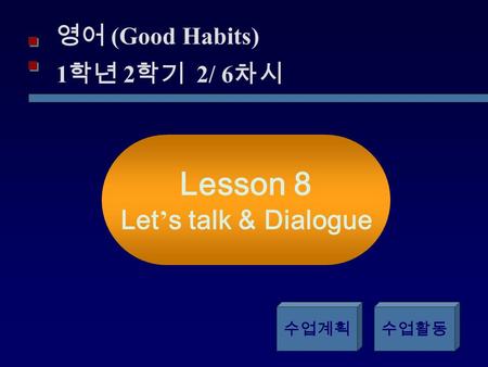 영어 (Good Habits) 1 학년 2 학기 2/ 6 차시 Lesson 8 Let ’ s talk & Dialogue 수업계획수업활동.