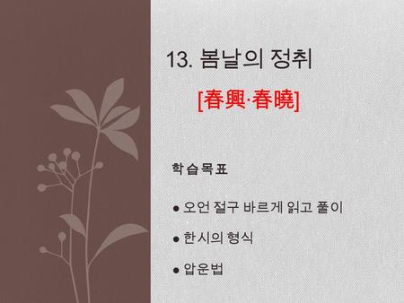 학습목표 13. 봄날의 정취 [ 春興 · 春曉 ] ● 오언 절구 바르게 읽고 풀이 ● 한시의 형식 ● 압운법.