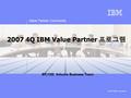 Value Partner Community © 2007 IBM Corporation 2007 4Q IBM Value Partner 프로그램 BP/CSI Volume Business Team.