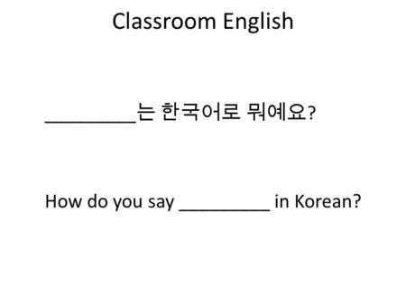 Classroom English How do you say _________ in Korean? _________ 는 한국어로 뭐예요 ?