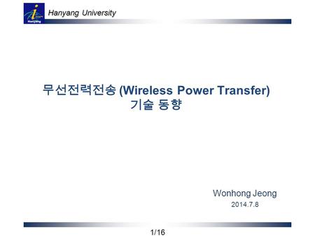 Hanyang University 1/16 무선전력전송 (Wireless Power Transfer) 기술 동향 Wonhong Jeong 2014.7.8.
