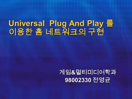 Universal Plug And Play 를 이용한 홈 네트워크의 구현 게임 & 멀티미디어학과 98002330 전영균.