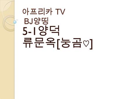 아프리카 TV BJ 양띵 5-1 양덕 류문옥 [ 눙곰♡ ] 목차 양띵에 대하여 양띵의 BJ 활동 양띵과 고멤들 고정멤버.