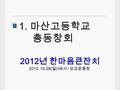 1. 마산고등학교 총동창회 2012 년 한마음큰잔치 2012. 10.28( 일 ) 08 시 / 모교운동장.