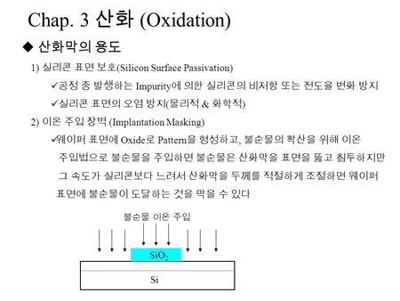 Chap. 3 산화 (Oxidation)  산화막의 용도 1) 실리콘 표면 보호 (Silicon Surface Passivation) 공정 중 발생하는 Impurity 에 의한 실리콘의 비저항 또는 전도율 변화 방지 실리콘 표면의 오염 방지 ( 물리적 & 화학적 ) 2)
