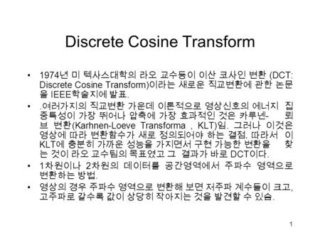 1 Discrete Cosine Transform 1974 년 미 텍사스대학의 라오 교수등이 이산 코사인 변환 (DCT: Discrete Cosine Transform) 이라는 새로운 직교변환에 관한 논문 을 IEEE 학술지에 발표.. 여러가지의 직교변환 가운데 이론적으로.