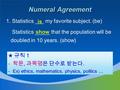 Numeral Agreement 1. Statistics ___ my favorite subject. (be) Statistics _____ that the population will be doubled in 10 years. (show) ★ 규칙 1 - 학문, 과목명은.