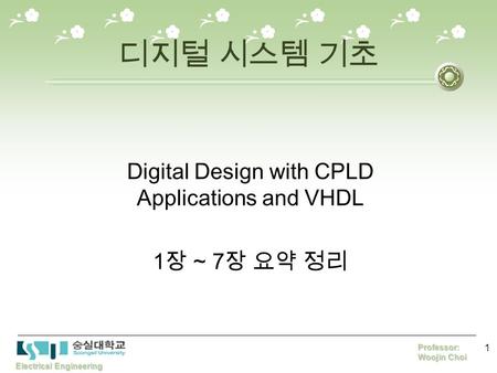 Electrical Engineering Professor: Woojin Choi 1 디지털 시스템 기초 Digital Design with CPLD Applications and VHDL 1 장 ~ 7 장 요약 정리.
