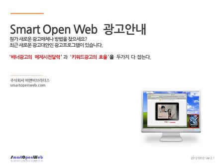 주식회사 비앤비브라더스 smartopenweb.com 2012-05-21 Ver 2.1 Smart Open Web 광고안내 뭔가 새로운 광고매체나 방법을 찾으세요? 최근 새로운 광고대안인 광고프로그램이 있습니다. ‘ 배너광고의 메제시전달력 ’ 과 ‘ 키워드광고의 효율 ’