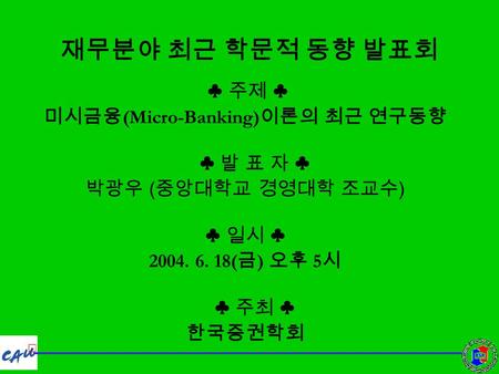 재무분야 최근 학문적 동향 발표회 ♣ 주제 ♣ 미시금융 (Micro-Banking) 이론의 최근 연구동향 ♣ 발 표 자 ♣ 박광우 ( 중앙대학교 경영대학 조교수 ) ♣ 일시 ♣ 2004. 6. 18( 금 ) 오후 5 시 ♣ 주최 ♣ 한국증권학회.