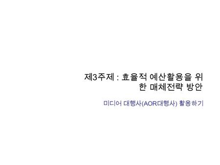 제 3 주제 : 효율적 예산활용을 위 한 매체전략 방안 미디어 대행사 (AOR 대행사 ) 활용하기.