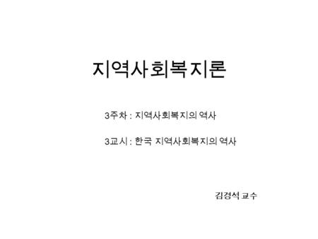 지역사회복지론 3 주차 : 지역사회복지의 역사 3 교시 : 한국 지역사회복지의 역사 김경석 교수.
