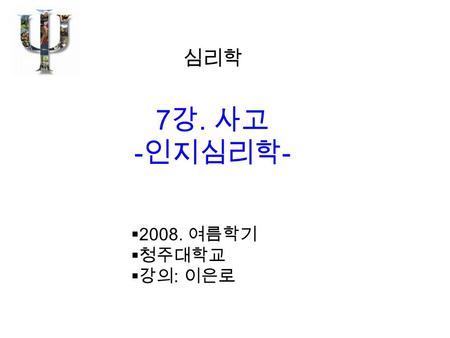 心 심리학 7 강. 사고 - 인지심리학 -  2008. 여름학기  청주대학교  강의 : 이은로.