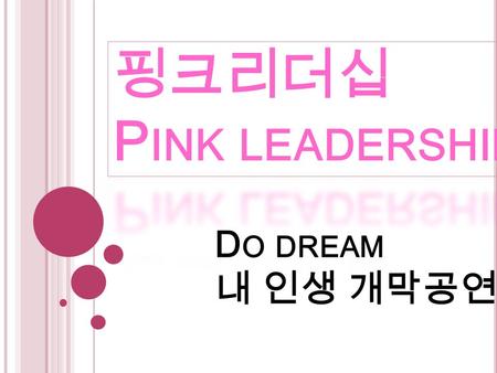 D O DREAM 내 인생 개막공연. 핑크리더십이란 ??? ‘ 핑크리더십 ’ 은 ‘ 여성의 ’ ‘ 여성에 의한 ’ ‘ 여성을 위한 ’ 리더십.