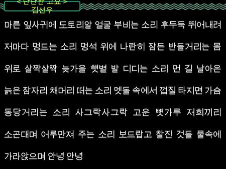 김선우 마른 잎사귀에 도토리알 얼굴 부비는 소리 후두둑 뛰어내려 저마다 멍드는 소리 멍석 위에 나란히 잠든 반들거리는 몸 위로 살짝살짝 늦가을 햇볕 발 디디는 소리 먼 길 날아온 늙은 잠자리 채머리 떠는 소리 멧돌 속에서 껍질 타지면 가슴 동당거리는 소리 사그락사그락 고운.