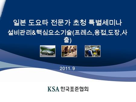 Copyright ⓒ 2011 By KSA. All right reserved. 일본 도요타 전문가 초청 특별세미나 설비관리 & 핵심요소기술 ( 프레스, 용접, 도장, 사 출 ) 2011. 9.