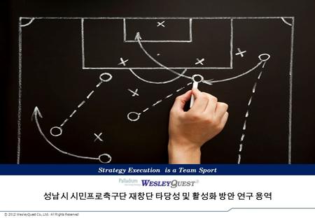 ⓒ 2012 WesleyQuest Co., Ltd. All Rights Reserved 성남시 시민프로축구단 재창단 타당성 및 활성화 방안 연구 용역 Strategy Execution is Team Sports Strategy Execution is a Team Sport.