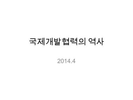 국제개발협력의 역사 2014.4. 국제개발협력 ? 국제개발협력 (international development cooperation): 다른 국가, 단체, 또는 시민이 경제 생활을 개선할 수 있도록 물질적, 기술 적, 정치적, 교육적, 및 심리적 도움을 제공 하는 일.