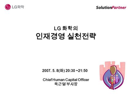2007. 5. 8( 화 ) 20:30 ~21:50 Chief Human Capital Officer 육근열 부사장 LG 화학의 인재경영 실천전략.