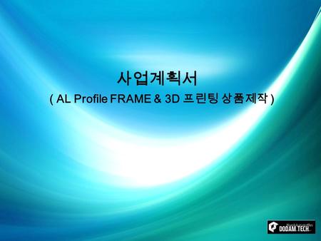 사업계획서 ( AL Profile FRAME & 3D 프린팅 상품제작 ). ⓒ 2016, DODAM TECH [목 차][목 차] 1. 사업 개요 ----------------------------------------03 2. 사업 개념 – 1 (AL Profile FRAME.