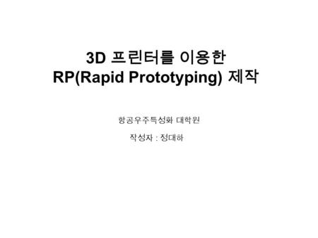 3D 프린터를 이용한 RP(Rapid Prototyping) 제작 작성자 : 정대하 항공우주특성화 대학원.
