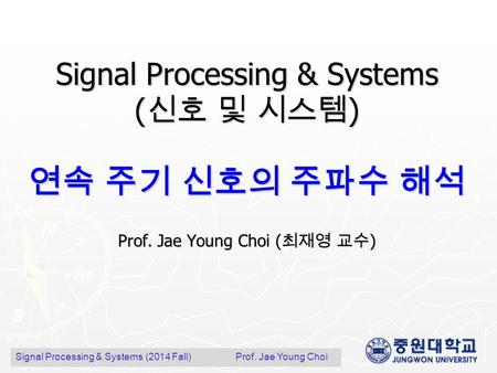Signal Processing & Systems ( 신호 및 시스템 ) 연속 주기 신호의 주파수 해석 Prof. Jae Young Choi ( 최재영 교수 ) Signal Processing & Systems (2014 Fall) Prof. Jae Young Choi.