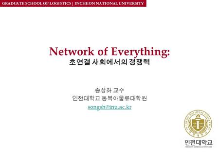 GRADUATE SCHOOL OF LOGISTICS | INCHEON NATIONAL UNIVERSITY Network of Everything: 초연결 사회에서의 경쟁력 송상화 교수 인천대학교 동북아물류대학원