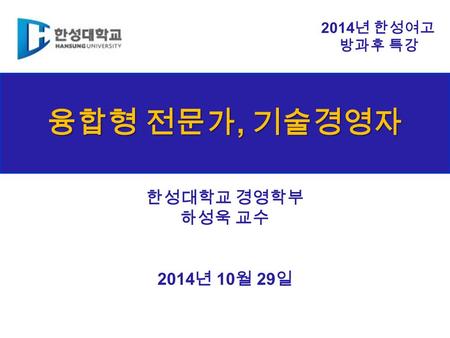 융합형 전문가, 기술경영자 한성대학교 경영학부 하성욱 교수 2014 년 10 월 29 일 2014 년 한성여고 방과후 특강.