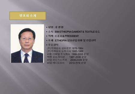 발표자 소개  성명 : 류 환명  소속 : BM ETHIOPIA GAMENT & TEXTILE S.C.  직책 : C.E.O & PRESIDENT  주제 : ETHIOPIA 섬유산업 현황 및 진출전략  주요경력 ( 주 ) 국제상사 섬유본부 1976-1984 (