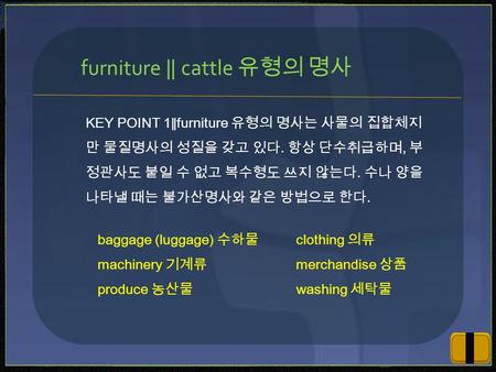 KEY POINT 1 ∥ furniture 유형의 명사는 사물의 집합체지 만 물질명사의 성질을 갖고 있다. 항상 단수취급하며, 부 정관사도 붙일 수 없고 복수형도 쓰지 않는다. 수나 양을 나타낼 때는 불가산명사와 같은 방법으로 한다. furniture ‖ cattle 유형의.