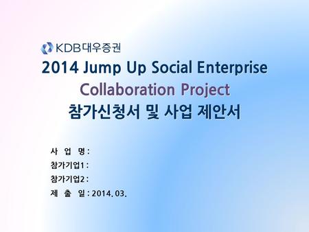 2014 Jump Up Social Enterprise Collaboration Project 참가신청서 및 사업 제안서 2014 Jump Up Social Enterprise Collaboration Project 참가신청서 및 사업 제안서 사 업 명 : 참가기업1 :