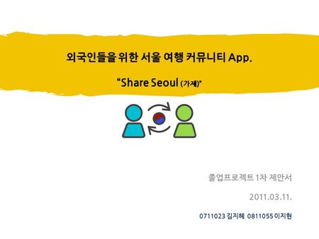 외국인들을 위한 서울 여행 커뮤니티 App. “Share Seoul (가제)” 졸업프로젝트 1차 제안서 2011.03.11. 0711023 김지혜 0811055 이지현.