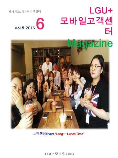 LGU + 모바일 CVC Vol.5 2016 6 세계 최초, 최고의 고객센터 고객센터 Event “Long~~ Lunch Time” LGU+ 모바일고객센 터 Magazine.