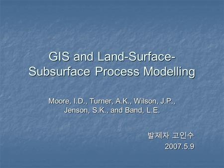GIS and Land-Surface- Subsurface Process Modelling Moore, I.D., Turner, A.K., Wilson, J.P., Jenson, S.K., and Band, L.E. 발제자 고인수 2007.5.9.