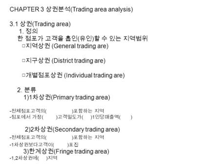 CHAPTER 3 상권분석 (Trading area analysis) 3.1 상권 (Trading area) 1. 정의 한 점포가 고객을 흡인 ( 유인 ) 할 수 있는 지역범위 □지역상권 (General trading are) □지구상권 (District trading.