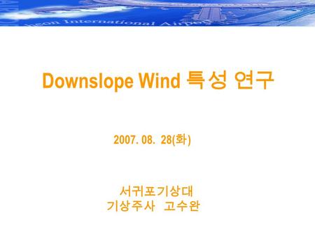 Downslope Wind 특성 연구 2007. 08. 28( 화 ) 서귀포기상대 기상주사 고수완.