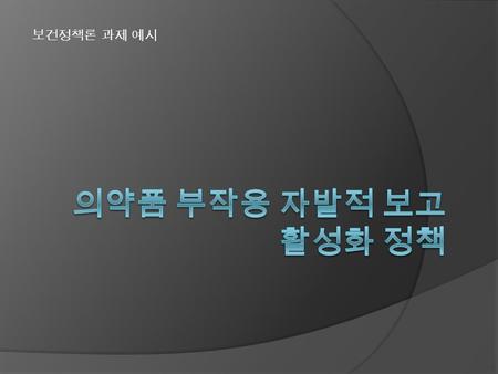 보건정책론 과제 예시. 사회적 쟁점 -> 정책의제화 PPA 사건 등 다양한 의약품 안전성 문제 사회화 안전관리 강화를 위한 요구가 증가함 심각성 / 중요성 ○ 약물을 보다 안전하게 사용할 수 있도록 의약품에 대 한 지속적인 부작용 감시와 신고가 필수적이나, ○ 우리나라에서.