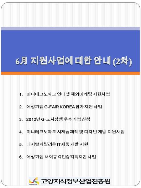 1. 미니테크노파크 인터넷 해외마케팅 지원사업 2. 여성기업 G-FAIR KOREA 참가지원 사업 3.2012 년 G- 노사상생 우수기업 신청 4. 미니테크노파크 시제품제작 및 디자인 개발 지원사업 5. 디지털파빌리온 IT 제품 개발 지원 6. 여성기업 해외규격인증획득지원.