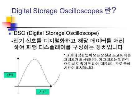 Digital Storage Oscilloscopes 란 ? DSO (Digital Storage Oscilloscope) - 전기 신호를 디지털화하고 해당 데이터를 처리 하여 파형 디스플레이를 구성하는 장치입니다 * 크기에 상관없이 모든 오실로 스코프 에는 그래프가 표시됩니다.
