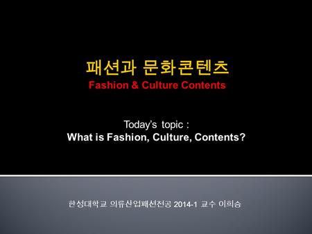 Today’s topic : What is Fashion, Culture, Contents? 한성대학교 의류산업패션전공 2014-1 교수 이희승.