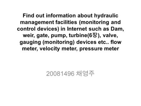 Find out information about hydraulic management facilities (monitoring and control devices) in Internet such as Dam, weir, gate, pump, turbine(6 장 ), valve,